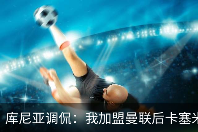 库尼亚调侃：我加盟曼联后卡塞米罗进球数提升，他应该去踢9号位