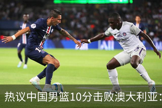 热议中国男篮10分击败澳大利亚：王俊杰崔永熙领衔锋线爆发引盛赞