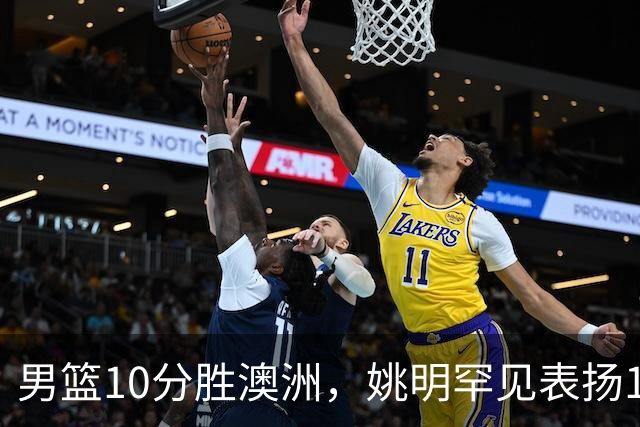 男篮10分胜澳洲，姚明罕见表扬1人像诺维茨基，20年噩梦终于醒了